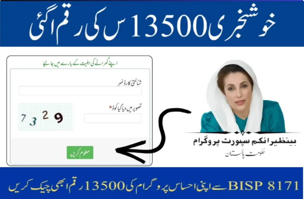 Good News – 13,500 Rupees Amount Has Been Released Find Out Your Household’s Eligibility CNIC Number: [Enter your CNIC number here] Image Code: [Enter the code shown in the image] [Submit] (Green button) Benazir Income Support Program Government of Pakistan Check your 13,500 rupees BISP 8171 Ehsaas payment now
